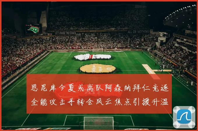 恩昆库今夏或离队阿森纳拜仁竞逐全能攻击手转会风云焦点引援升温